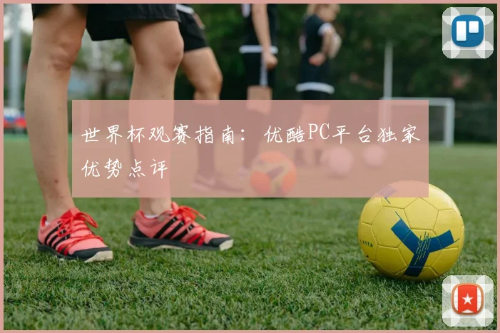 世界杯观赛指南：优酷PC平台独家优势点评