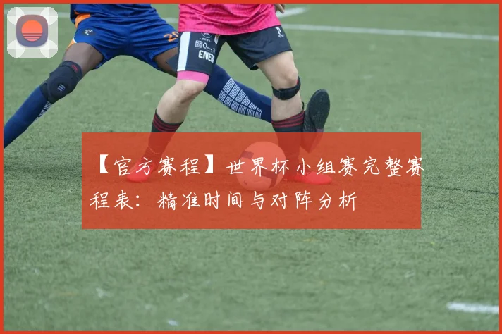 【官方赛程】世界杯小组赛完整赛程表：精准时间与对阵分析