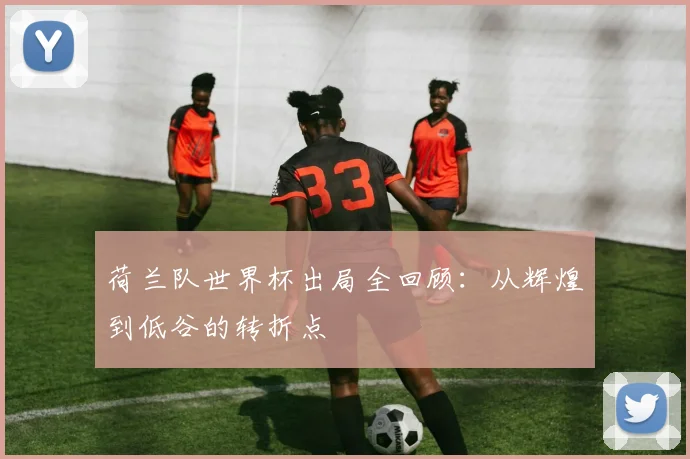 荷兰队世界杯出局全回顾：从辉煌到低谷的转折点