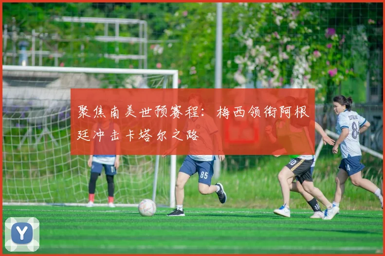 聚焦南美世预赛程：梅西领衔阿根廷冲击卡塔尔之路