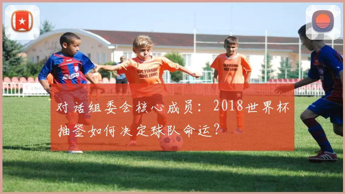 对话组委会核心成员：2018世界杯抽签如何决定球队命运？