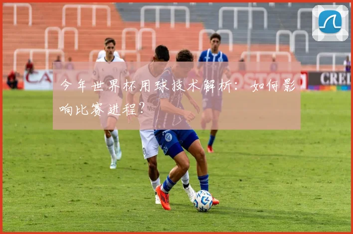 今年世界杯用球技术解析：如何影响比赛进程？