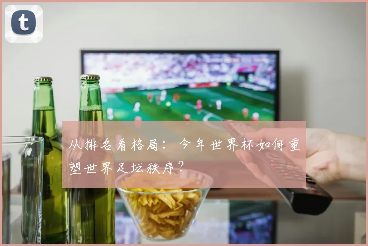 从排名看格局：今年世界杯如何重塑世界足坛秩序？
