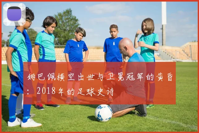 姆巴佩横空出世与卫冕冠军的黄昏:2018年的足球史诗