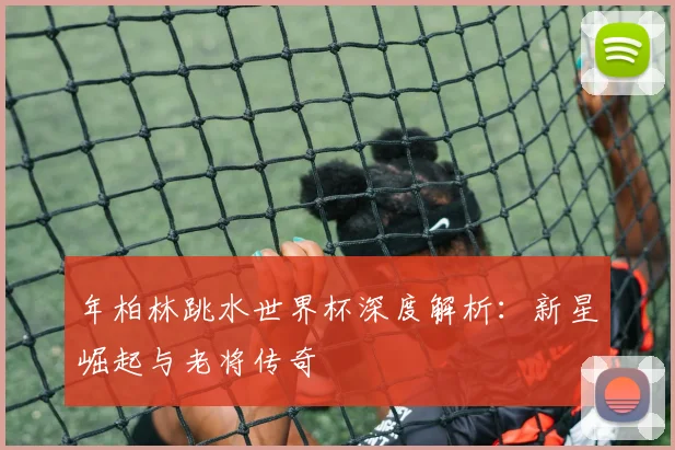 年柏林跳水世界杯深度解析：新星崛起与老将传奇
