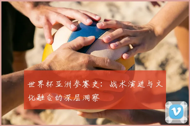 世界杯亚洲参赛史：战术演进与文化融合的深层洞察