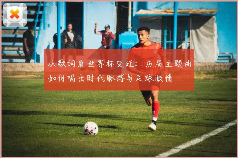 从歌词看世界杯变迁：历届主题曲如何唱出时代脉搏与足球激情