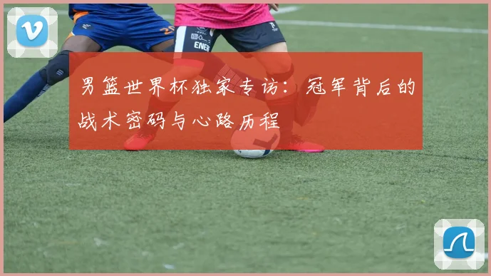 男篮世界杯独家专访:冠军背后的战术密码与心路历程