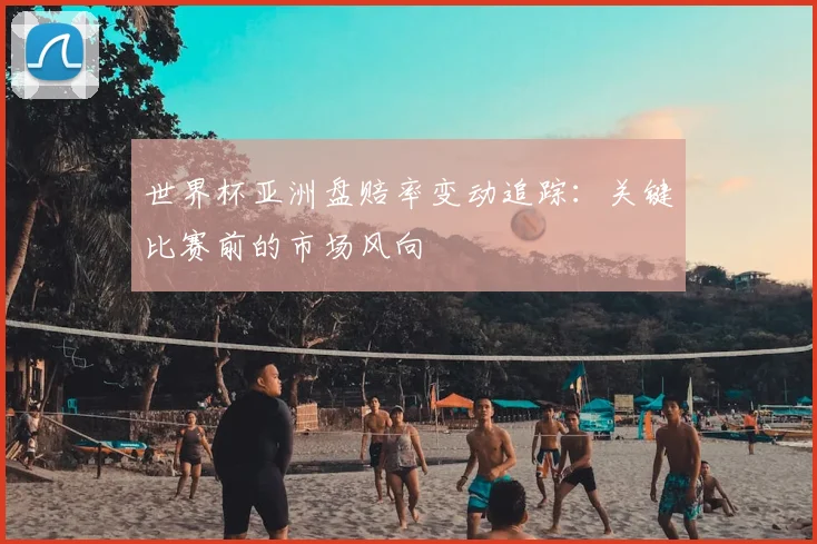 世界杯亚洲盘赔率变动追踪：关键比赛前的市场风向
