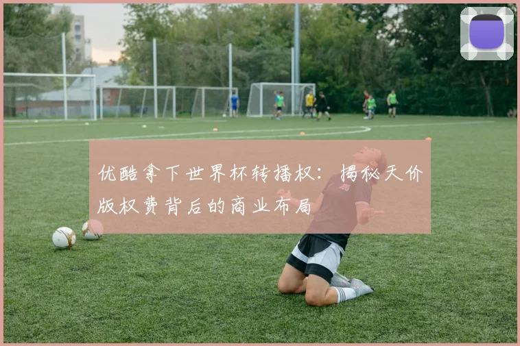 优酷拿下世界杯转播权:揭秘天价版权费背后的商业布局