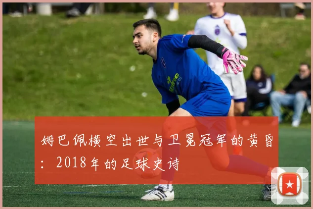 姆巴佩横空出世与卫冕冠军的黄昏:2018年的足球史诗