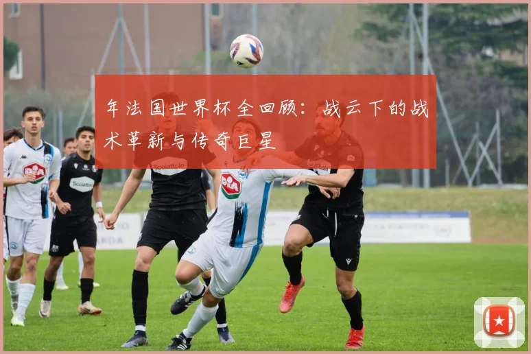 年法国世界杯全回顾:战云下的战术革新与传奇巨星