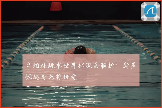 年柏林跳水世界杯深度解析：新星崛起与老将传奇