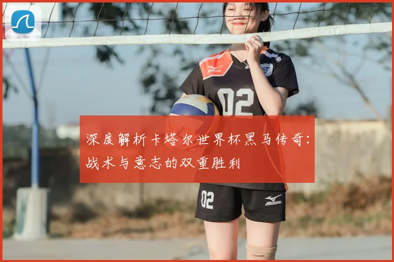 深度解析卡塔尔世界杯黑马传奇：战术与意志的双重胜利