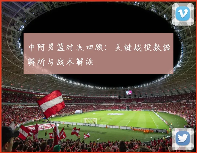 中阿男篮对决回顾：关键战役数据解析与战术解读