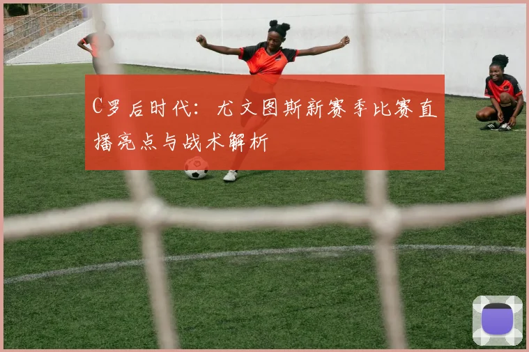 C罗后时代：尤文图斯新赛季比赛直播亮点与战术解析