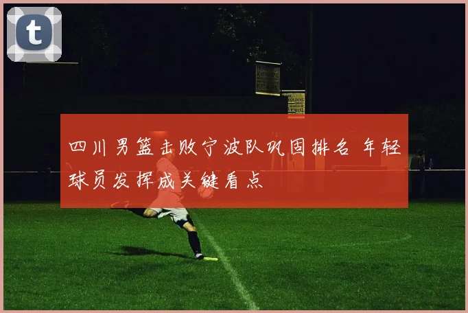 四川男篮击败宁波队巩固排名 年轻球员发挥成关键看点