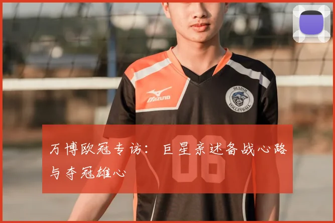 万博欧冠专访:巨星亲述备战心路与夺冠雄心