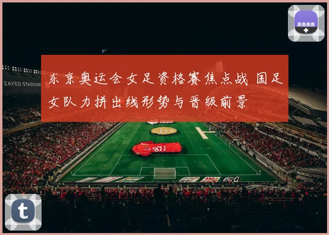 东京奥运会女足资格赛焦点战 国足女队力拼出线形势与晋级前景