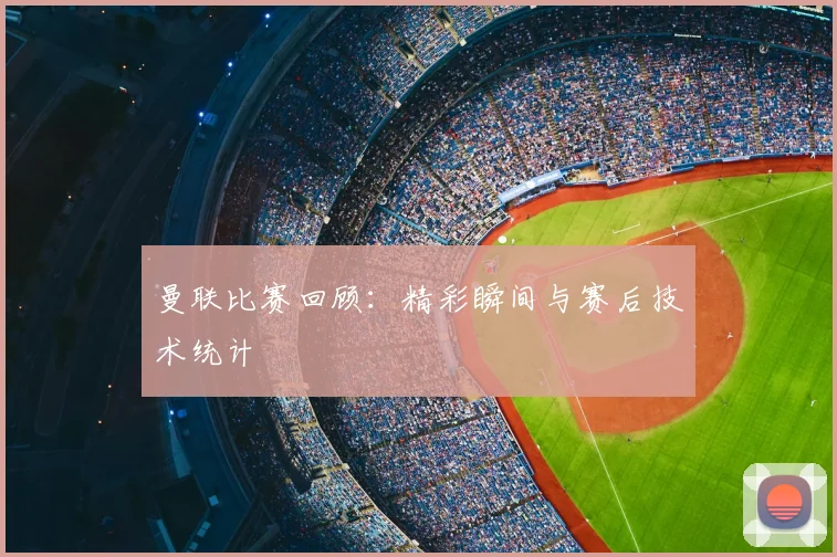 曼联比赛回顾：精彩瞬间与赛后技术统计