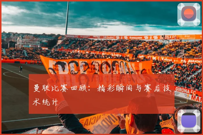 曼联比赛回顾：精彩瞬间与赛后技术统计
