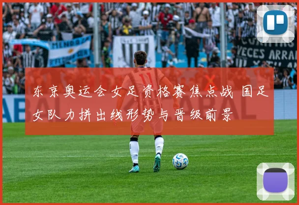 东京奥运会女足资格赛焦点战 国足女队力拼出线形势与晋级前景