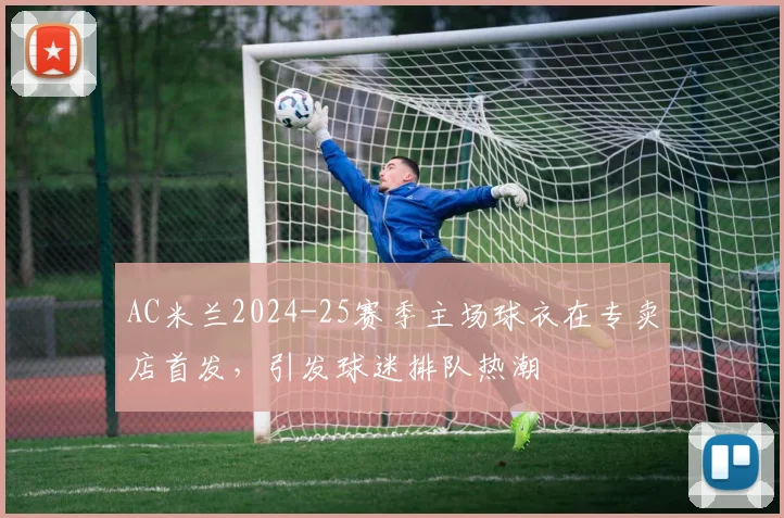 AC米兰2024-25赛季主场球衣在专卖店首发，引发球迷排队热潮